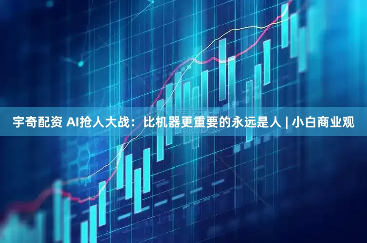 宇奇配资 AI抢人大战：比机器更重要的永远是人 | 小白商业观